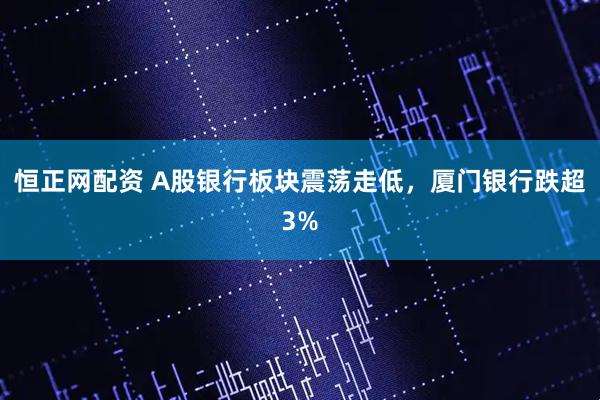 恒正网配资 A股银行板块震荡走低，厦门银行跌超3%
