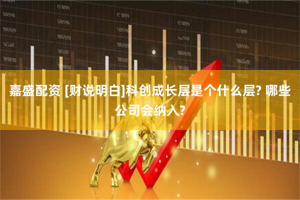 嘉盛配资 [财说明白]科创成长层是个什么层? 哪些公司会纳入?