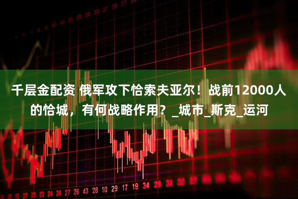 千层金配资 俄军攻下恰索夫亚尔！战前12000人的恰城，有何战略作用？_城市_斯克_运河