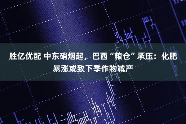 胜亿优配 中东硝烟起，巴西“粮仓”承压：化肥暴涨或致下季作物减产