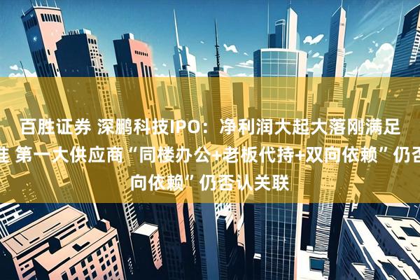 百胜证券 深鹏科技IPO：净利润大起大落刚满足上市标准 第一大供应商“同楼办公+老板代持+双向依赖”仍否认关联
